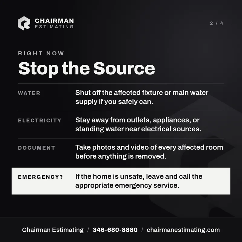 Right now: stop the source. Water: shut off the affected fixture or main water supply if you safely can. Electricity: stay away from outlets, appliances, or standing water near electrical sources. Document: take photos and video of every affected room before anything is removed. Emergency: if the home is unsafe, leave and call the appropriate emergency service.