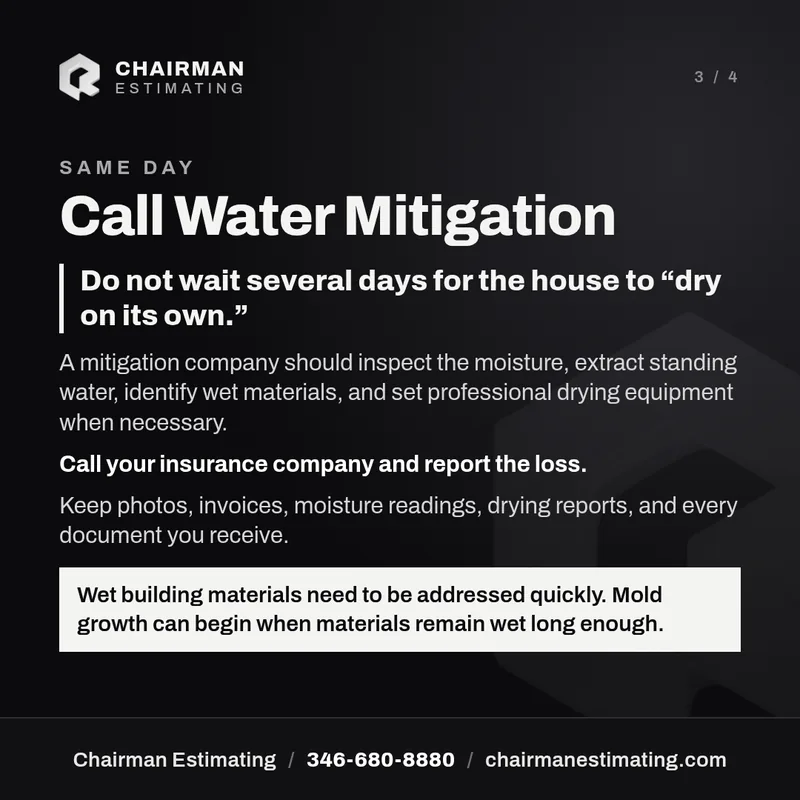 Same day: call water mitigation. Do not wait several days for the house to dry on its own. A mitigation company should inspect the moisture, extract standing water, identify wet materials, and set professional drying equipment when necessary. Call your insurance company and report the loss. Keep every document you receive.